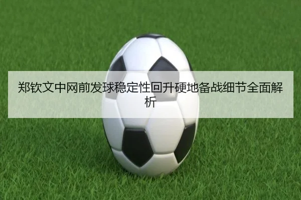 郑钦文中网前发球稳定性回升硬地备战细节全面解析（kaiyun）
